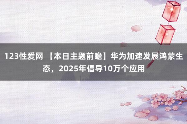 123性爱网 【本日主题前瞻】华为加速发展鸿蒙生态，2025年倡导10万个应用