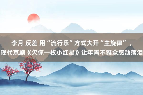 李月 反差 用“流行乐”方式大开“主旋律” ，现代京剧《欠你一枚小红星》让年青不雅众感动落泪