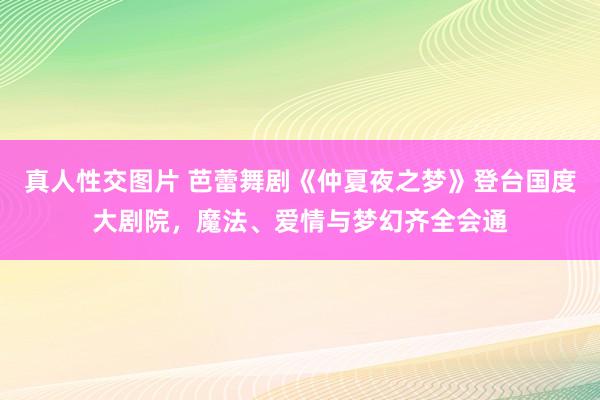 真人性交图片 芭蕾舞剧《仲夏夜之梦》登台国度大剧院，魔法、爱情与梦幻齐全会通