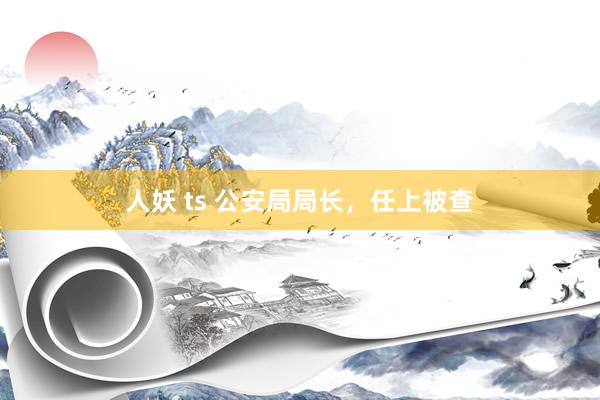 人妖 ts 公安局局长，任上被查