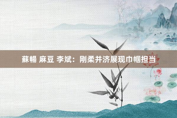 蘇暢 麻豆 李斌：刚柔并济展现巾帼担当