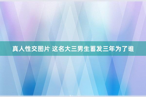 真人性交图片 这名大三男生蓄发三年为了谁