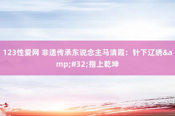 123性爱网 非遗传承东说念主马清霞：针下辽绣&#32;指上乾坤