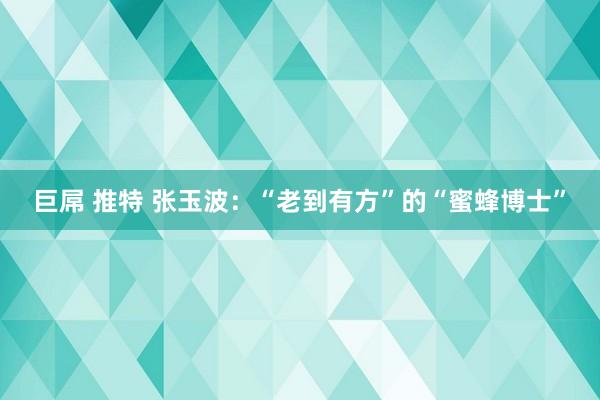 巨屌 推特 张玉波：“老到有方”的“蜜蜂博士”