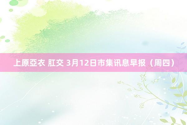 上原亞衣 肛交 3月12日市集讯息早报（周四）