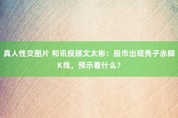 真人性交图片 和讯投顾文太彬：股市出现秃子赤脚K线，预示着什么？