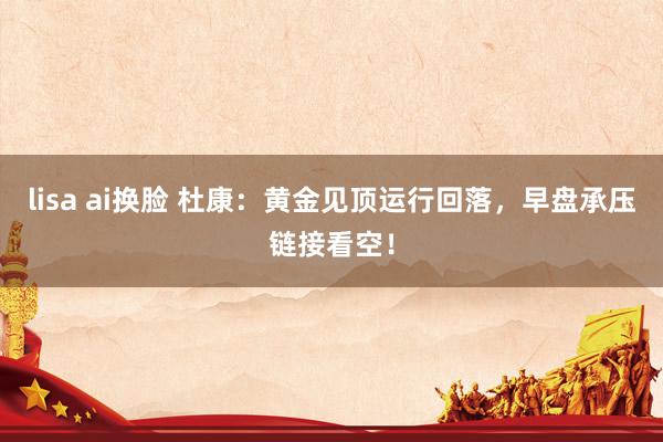 lisa ai换脸 杜康：黄金见顶运行回落，早盘承压链接看空！