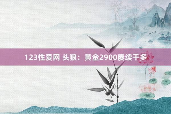 123性爱网 头狼：黄金2900赓续干多