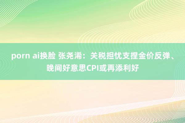 porn ai换脸 张尧浠：关税担忧支捏金价反弹、晚间好意思CPI或再添利好