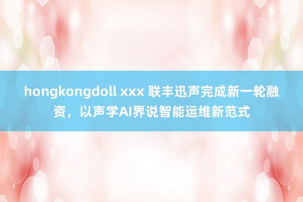 hongkongdoll xxx 联丰迅声完成新一轮融资，以声学AI界说智能运维新范式