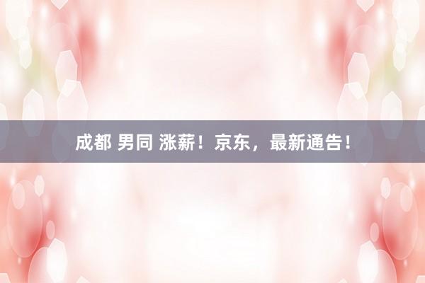 成都 男同 涨薪！京东，最新通告！