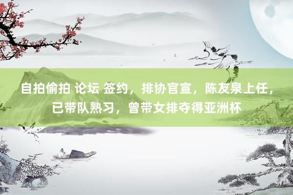自拍偷拍 论坛 签约，排协官宣，陈友泉上任，已带队熟习，曾带女排夺得亚洲杯