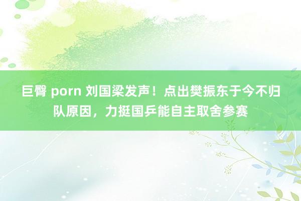 巨臀 porn 刘国梁发声！点出樊振东于今不归队原因，力挺国乒能自主取舍参赛
