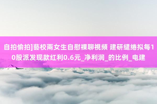 自拍偷拍]藝校兩女生自慰裸聊視頻 建研缱绻拟每10股派发现款红利0.6元_净利润_的比例_电建