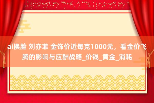 ai换脸 刘亦菲 金饰价近每克1000元，看金价飞腾的影响与应酬战略_价钱_黄金_消耗