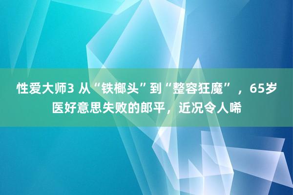 性爱大师3 从“铁榔头”到“整容狂魔” ，65岁医好意思失败的郎平，近况令人唏