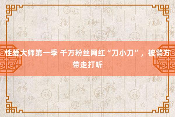 性爱大师第一季 千万粉丝网红“刀小刀”，被警方带走打听