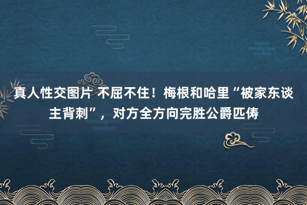 真人性交图片 不屈不住！梅根和哈里“被家东谈主背刺”，对方全方向完胜公爵匹俦