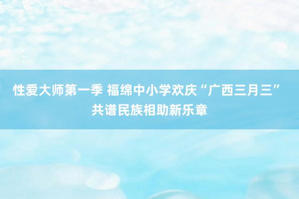 性爱大师第一季 福绵中小学欢庆“广西三月三” 共谱民族相助新乐章