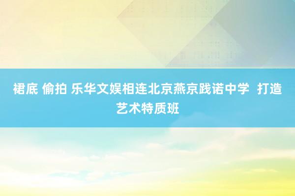 裙底 偷拍 乐华文娱相连北京燕京践诺中学  打造艺术特质班