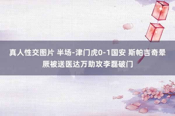 真人性交图片 半场-津门虎0-1国安 斯帕吉奇晕厥被送医达万助攻李磊破门