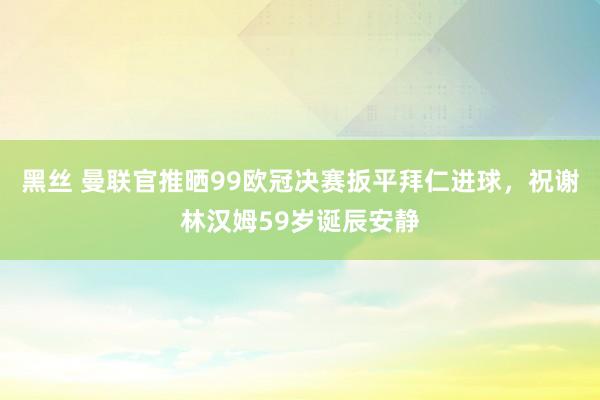黑丝 曼联官推晒99欧冠决赛扳平拜仁进球，祝谢林汉姆59岁诞辰安静