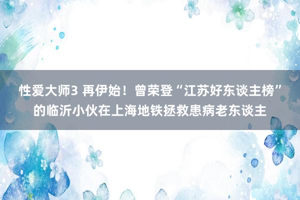 性爱大师3 再伊始！曾荣登“江苏好东谈主榜”的临沂小伙在上海地铁拯救患病老东谈主