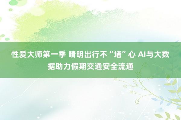 性爱大师第一季 晴明出行不“堵”心 AI与大数据助力假期交通安全流通