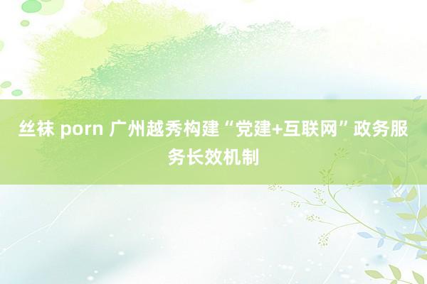 丝袜 porn 广州越秀构建“党建+互联网”政务服务长效机制
