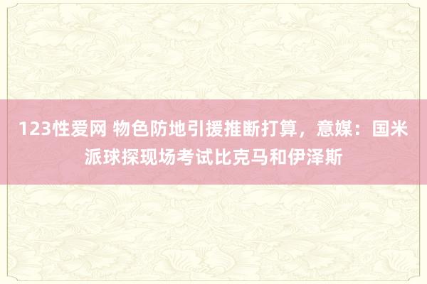 123性爱网 物色防地引援推断打算，意媒：国米派球探现场考试比克马和伊泽斯