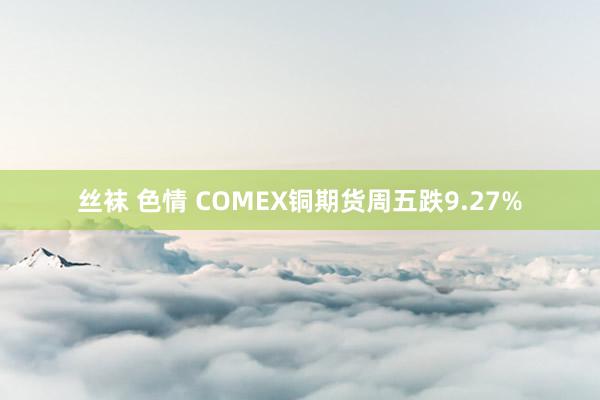 丝袜 色情 COMEX铜期货周五跌9.27%