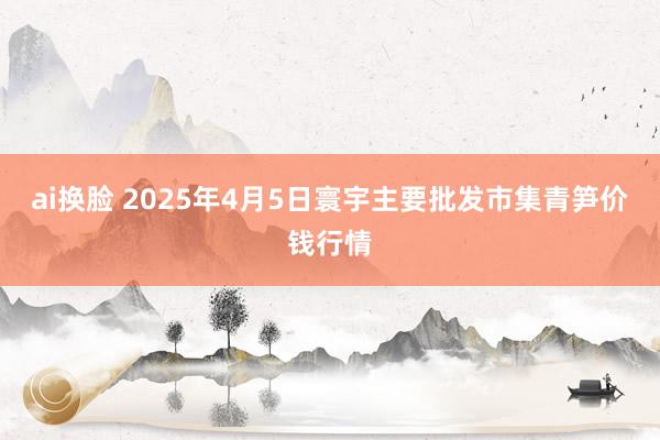 ai换脸 2025年4月5日寰宇主要批发市集青笋价钱行情