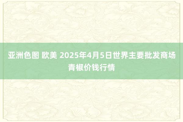 亚洲色图 欧美 2025年4月5日世界主要批发商场青椒价钱行情