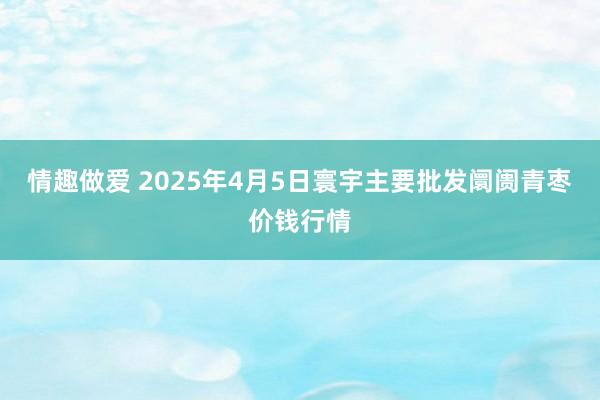 情趣做爱 2025年4月5日寰宇主要批发阛阓青枣价钱行情