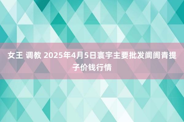 女王 调教 2025年4月5日寰宇主要批发阛阓青提子价钱行情
