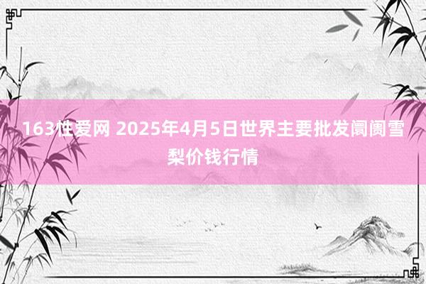 163性爱网 2025年4月5日世界主要批发阛阓雪梨价钱行情