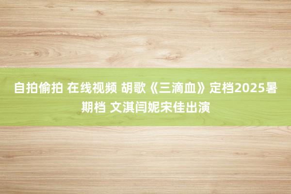 自拍偷拍 在线视频 胡歌《三滴血》定档2025暑期档 文淇闫妮宋佳出演