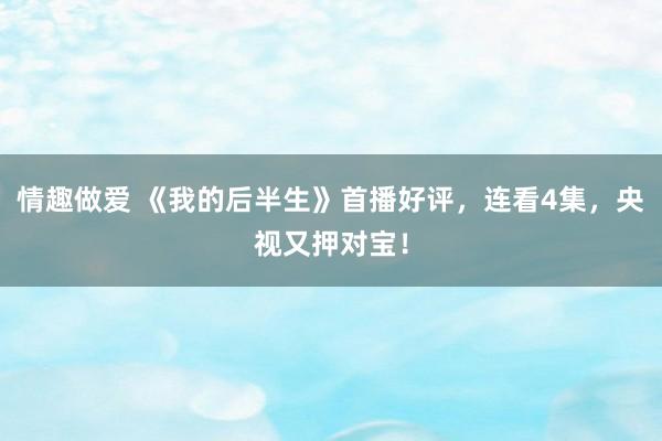情趣做爱 《我的后半生》首播好评，连看4集，央视又押对宝！