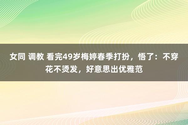 女同 调教 看完49岁梅婷春季打扮，悟了：不穿花不烫发，好意思出优雅范