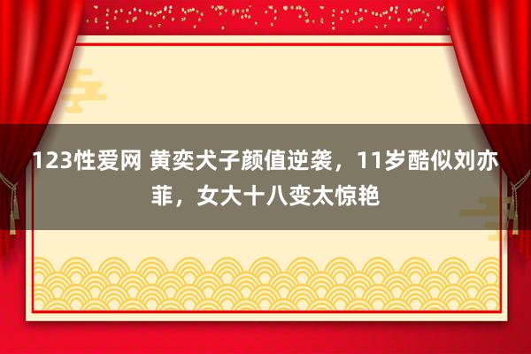 123性爱网 黄奕犬子颜值逆袭，11岁酷似刘亦菲，女大十八变太惊艳