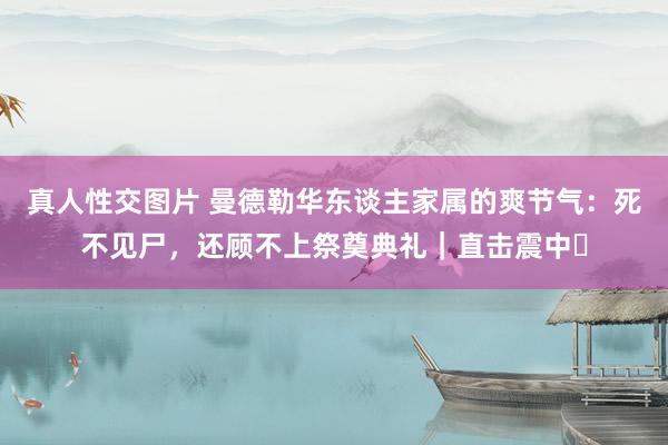真人性交图片 曼德勒华东谈主家属的爽节气：死不见尸，还顾不上祭奠典礼｜直击震中㉒
