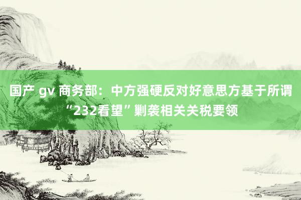国产 gv 商务部：中方强硬反对好意思方基于所谓“232看望”剿袭相关关税要领