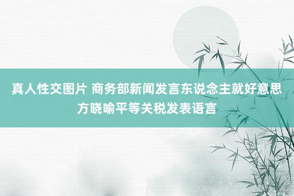 真人性交图片 商务部新闻发言东说念主就好意思方晓喻平等关税发表语言