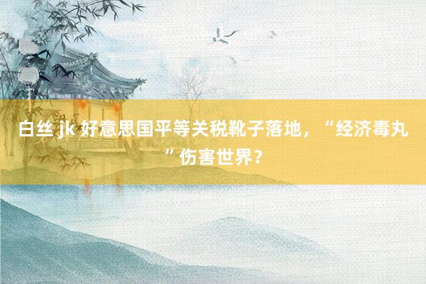 白丝 jk 好意思国平等关税靴子落地，“经济毒丸”伤害世界？