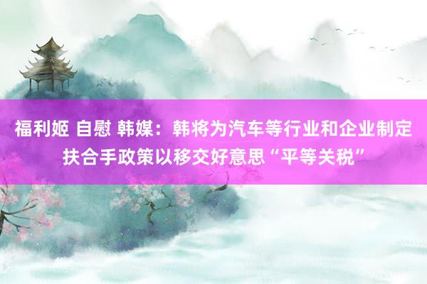 福利姬 自慰 韩媒：韩将为汽车等行业和企业制定扶合手政策以移交好意思“平等关税”