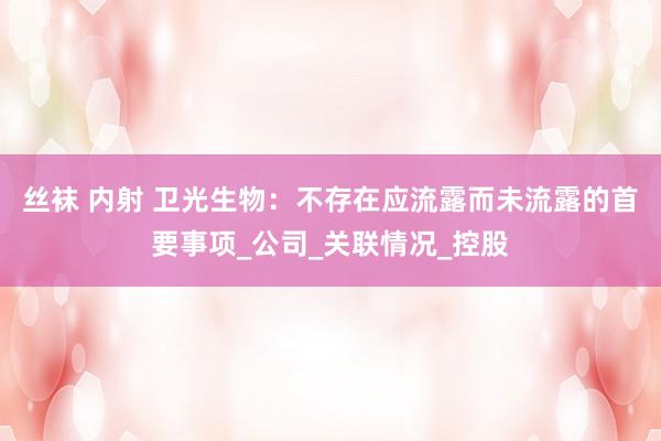 丝袜 内射 卫光生物：不存在应流露而未流露的首要事项_公司_关联情况_控股