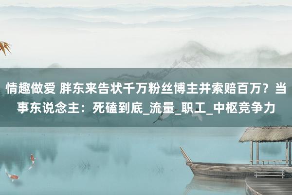 情趣做爱 胖东来告状千万粉丝博主并索赔百万？当事东说念主：死磕到底_流量_职工_中枢竞争力