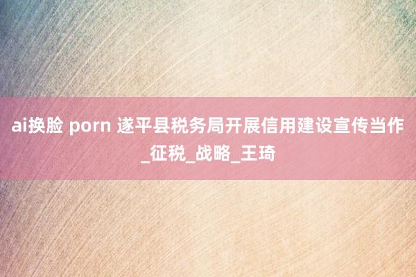 ai换脸 porn 遂平县税务局开展信用建设宣传当作_征税_战略_王琦
