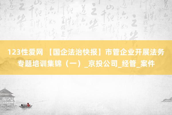 123性爱网 【国企法治快报】市管企业开展法务专题培训集锦（一）_京投公司_经管_案件