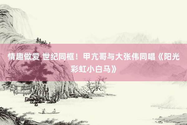 情趣做爱 世纪同框！甲亢哥与大张伟同唱《阳光彩虹小白马》